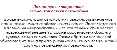  Полировка и лакирование элементов оптики автомобиля В ходе эксплуатации автомобиля поверхность элементов оптики также имеет свойство изнашиваться. Проявляется это в появлении микроцарапин и незначительных физических повреждений внешней стороны рассеивателя фар, что приводит к его помутнению. Таким образом полировкой убираются изъяны, а при покрытии лаком наносится защитный слой на повреждённую поверхность.
