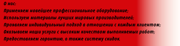 О нас: Применяем новейшее профессиональное оборудование; Используем материалы лучших мировых производителей; Проявляем индивидуальный подход в отношении с каждым клиентом; Оказываем наши услуги с высоким качеством выполняемых работ; Предоставляем гарантию, а также систему скидок.