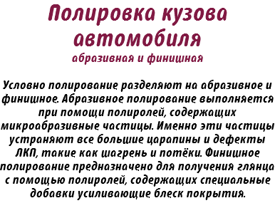 Полировка кузова автомобиля абразивная и финишная Условно полирование разделяют на абразивное и финишное. Абразивное полирование выполняется при помощи полиролей, содержащих микроабразивные частицы. Именно эти частицы устраняют все большие царапины и дефекты ЛКП, такие как шагрень и потёки. Финишное полирование предназначено для получения глянца с помощью полиролей, содержащих специальные добавки усиливающие блеск покрытия.