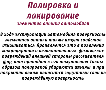 Полировка и лакирование элементов оптики автомобиля В ходе эксплуатации автомобиля поверхность элементов оптики также имеет свойство изнашиваться. Проявляется это в появлении микроцарапин и незначительных физических повреждений внешней стороны рассеивателя фар, что приводит к его помутнению. Таким образом полировкой убираются изъяны, а при покрытии лаком наносится защитный слой на повреждённую поверхность.
